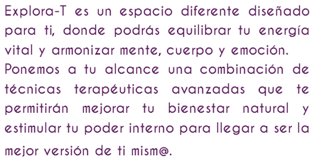 Explora-T es un espacio diferente diseñado para ti, donde podrás equilibrar tu energía vital y armonizar mente, cuerpo y emoción. Ponemos a tu alcance una combinación de técnicas terapéuticas avanzadas que te permitirán mejorar tu bienestar natural y estimular tu poder interno para llegar a ser la mejor versión de ti mism@. 