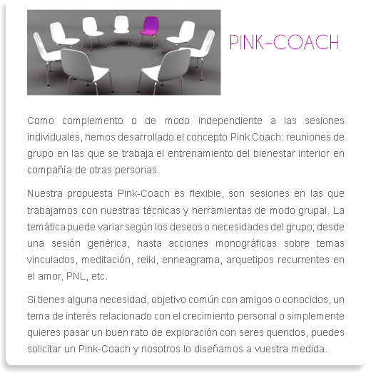 ﷯
PINK–COACH Como complemento o de modo independiente a las sesiones individuales, hemos desarrollado el concepto Pink Coach: reuniones de grupo en las que se trabaja el entrenamiento del bienestar interior en compañía de otras personas. Nuestra propuesta Pink-Coach es flexible, son sesiones en las que trabajamos con nuestras técnicas y herramientas de modo grupal. La temática puede variar según los deseos o necesidades del grupo; desde una sesión genérica, hasta acciones monográficas sobre temas vinculados, meditación, reiki, enneagrama, arquetipos recurrentes en el amor, PNL, etc. Si tienes alguna necesidad, objetivo común con amigos o conocidos, un tema de interés relacionado con el crecimiento personal o simplemente quieres pasar un buen rato de exploración con seres queridos, puedes solicitar un Pink-Coach y nosotros lo diseñamos a vuestra medida.