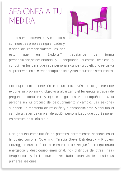 ﷯SESIONES A TU MEDIDA
Todos somos diferentes, y contamos con nuestras propias singularidades y modos de comportamiento, es por esto que en Explora-T trabajamos de forma personalizada,seleccionando y adaptando nuestras técnicas y conocimientos para que cada persona alcance su objetivo, o resuelva su problema, en el menor tiempo posible y con resultados perdurables. El trabajo dentro de la sesión se desarrolla a través del diálogo, el cliente expone su problema u objetivo a alcanzar, y el terapeuta a través de preguntas, metáforas y ejercicios guiados va acompañando a la persona en su proceso de descubrimiento y cambio. Las sesiones suponen un momento de reflexión y autoconocimiento, y facilitan el cambio a través de un plan de acción personalizado que podrás poner en práctica en tu día a día.
Una genuina combinación de potentes herramientas basadas en el lenguaje, como el Coaching, Terapia Breve Estratégica y Problem Solving, unidas a técnicas corporales de relajación, reequilibrado energético y desbloqueo emocional, nos distingue de otras líneas terapéuticas, y facilita que los resultados sean visibles desde las primeras sesiones. 