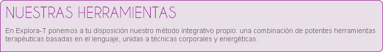 NUESTRAS HERRAMIENTAS
En Explora-T ponemos a tu disposición nuestro método integrativo propio: una combinación de potentes herramientas terapéuticas basadas en el lenguaje, unidas a técnicas corporales y energéticas. 
