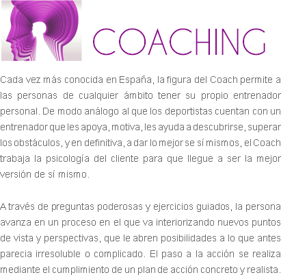 
COACHING
Cada vez más conocida en España, la figura del Coach permite a las personas de cualquier ámbito tener su propio entrenador personal. De modo análogo al que los deportistas cuentan con un entrenador que les apoya, motiva, les ayuda a descubrirse, superar los obstáculos, y en definitiva, a dar lo mejor se sí mismos, el Coach trabaja la psicología del cliente para que llegue a ser la mejor versión de sí mismo. A través de preguntas poderosas y ejercicios guiados, la persona avanza en un proceso en el que va interiorizando nuevos puntos de vista y perspectivas, que le abren posibilidades a lo que antes parecia irresoluble o complicado. El paso a la acción se realiza mediante el cumplimiento de un plan de acción concreto y realista.