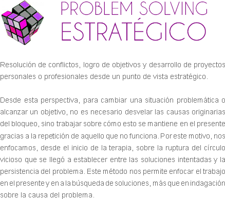 ﷯PROBLEM SOLVING ESTRATÉGICO Resolución de conflictos, logro de objetivos y desarrollo de proyectos personales o profesionales desde un punto de vista estratégico. Desde esta perspectiva, para cambiar una situación problemática o alcanzar un objetivo, no es necesario desvelar las causas originarias del bloqueo, sino trabajar sobre cómo esto se mantiene en el presente gracias a la repetición de aquello que no funciona. Por este motivo, nos enfocamos, desde el inicio de la terapia, sobre la ruptura del círculo vicioso que se llegó a establecer entre las soluciones intentadas y la persistencia del problema. Este método nos permite enfocar el trabajo en el presente y en a la búsqueda de soluciones, más que en indagación sobre la causa del problema.