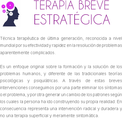 ﷯TERAPIA BREVE ESTRATÉGICA Técnica terapéutica de última generación, reconocida a nivel mundial por su efectividad y rapidez en la resolución de problemas aparentemente complicados. Es un enfoque original sobre la formación y la solución de los problemas humanos, y diferente de las tradicionales teorías psicológicas y psiquiátricas. A través de estas breves intervenciones conseguimos por una parte eliminar los síntomas o el problema, y por otra generar un cambio de los patrones según los cuales la persona ha ido construyendo su propia realidad. En consecuencia representa una intervención radical y duradera y no una terapia superficial y meramente sintomática. 