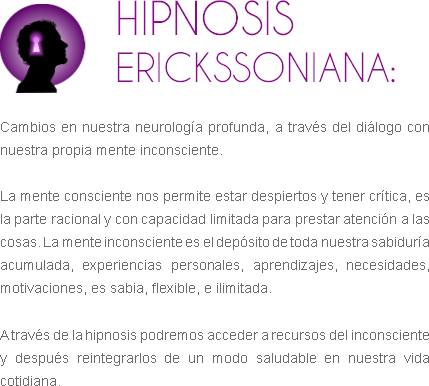 ﷯HIPNOSIS ERICKSSONIANA: Cambios en nuestra neurología profunda, a través del diálogo con nuestra propia mente inconsciente. La mente consciente nos permite estar despiertos y tener crítica, es la parte racional y con capacidad limitada para prestar atención a las cosas. La mente inconsciente es el depósito de toda nuestra sabiduría acumulada, experiencias personales, aprendizajes, necesidades, motivaciones, es sabia, flexible, e ilimitada. A través de la hipnosis podremos acceder a recursos del inconsciente y después reintegrarlos de un modo saludable en nuestra vida cotidiana.