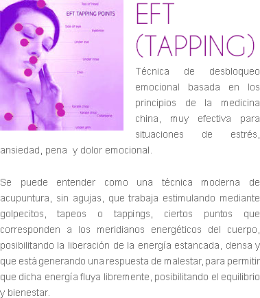 ﷯EFT (TAPPING)
Técnica de desbloqueo emocional basada en los principios de la medicina china, muy efectiva para situaciones de estrés, ansiedad, pena y dolor emocional. Se puede entender como una técnica moderna de acupuntura, sin agujas, que trabaja estimulando mediante golpecitos, tapeos o tappings, ciertos puntos que corresponden a los meridianos energéticos del cuerpo, posibilitando la liberación de la energía estancada, densa y que está generando una respuesta de malestar, para permitir que dicha energía fluya libremente, posibilitando el equilibrio y bienestar.