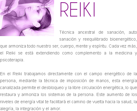 ﷯REIKI Técnica ancestral de sanación, auto sanación y reequilibrado bioenergético, que armoniza todo nuestro ser, cuerpo, mente y espíritu. Cada vez más, el Reiki se está extendiendo como complemento a la medicina y psicoterapia. En el Reiki trabajamos directamente con el campo energético de la persona, mediante la técnica de imposición de manos, esta energía canalizada permite el desbloqueo y la libre circulación energética, lo que restaura y armoniza los sistemas de la persona. Este aumento de los niveles de energía vital te facilitará el camino de vuelta hacia la salud, la alegría, la integración y el amor. 