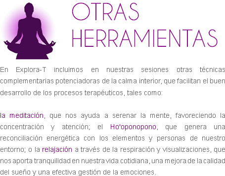 ﷯OTRAS HERRAMIENTAS En Explora-T incluimos en nuestras sesiones otras técnicas complementarias potenciadoras de la calma interior, que facilitan el buen desarrollo de los procesos terapéuticos, tales como: la meditación, que nos ayuda a serenar la mente, favoreciendo la concentración y atención; el Ho'oponopono, que genera una reconciliación energética con los elementos y personas de nuestro entorno; o la relajación a través de la respiración y visualizaciones, que nos aporta tranquilidad en nuestra vida cotidiana, una mejora de la calidad del sueño y una efectiva gestión de la emociones. 