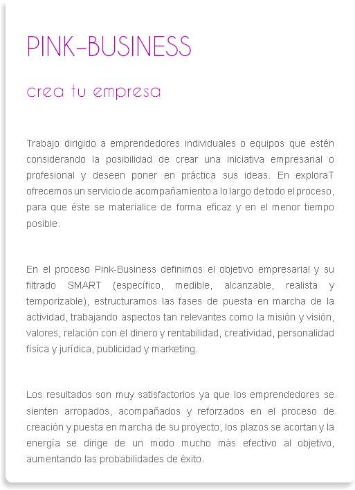 
PINK–BUSINESS
crea tu empresa Trabajo dirigido a emprendedores individuales o equipos que estén considerando la posibilidad de crear una iniciativa empresarial o profesional y deseen poner en práctica sus ideas. En exploraT ofrecemos un servicio de acompañamiento a lo largo de todo el proceso, para que éste se materialice de forma eficaz y en el menor tiempo posible. En el proceso Pink-Business definimos el objetivo empresarial y su filtrado SMART (específico, medible, alcanzable, realista y temporizable), estructuramos las fases de puesta en marcha de la actividad, trabajando aspectos tan relevantes como la misión y visión, valores, relación con el dinero y rentabilidad, creatividad, personalidad física y jurídica, publicidad y marketing. Los resultados son muy satisfactorios ya que los emprendedores se sienten arropados, acompañados y reforzados en el proceso de creación y puesta en marcha de su proyecto, los plazos se acortan y la energía se dirige de un modo mucho más efectivo al objetivo, aumentando las probabilidades de éxito.