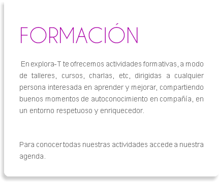 
FORMACIÓN En explora-T te ofrecemos actividades formativas, a modo de talleres, cursos, charlas, etc, dirigidas a cualquier persona interesada en aprender y mejorar, compartiendo buenos momentos de autoconocimiento en compañía, en un entorno respetuoso y enriquecedor. Para conocer todas nuestras actividades accede a nuestra agenda.